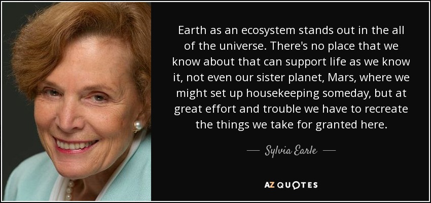 Earth as an ecosystem stands out in the all of the universe. There's no place that we know about that can support life as we know it, not even our sister planet, Mars, where we might set up housekeeping someday, but at great effort and trouble we have to recreate the things we take for granted here. - Sylvia Earle