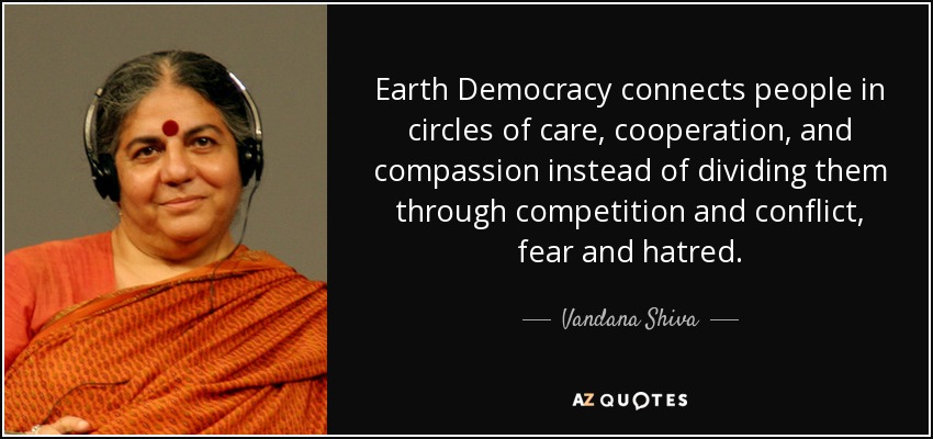 Earth Democracy connects people in circles of care, cooperation, and compassion instead of dividing them through competition and conflict, fear and hatred. - Vandana Shiva