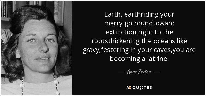 Earth, earthriding your merry-go-roundtoward extinction,right to the rootsthickening the oceans like gravy,festering in your caves,you are becoming a latrine. - Anne Sexton
