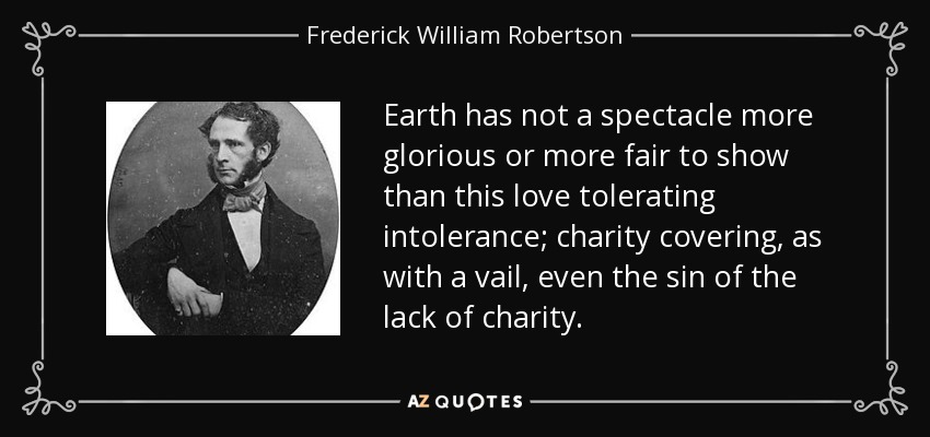 Earth has not a spectacle more glorious or more fair to show than this love tolerating intolerance; charity covering, as with a vail, even the sin of the lack of charity. - Frederick William Robertson