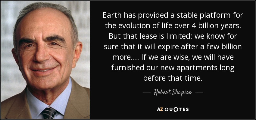 Earth has provided a stable platform for the evolution of life over 4 billion years. But that lease is limited; we know for sure that it will expire after a few billion more. . . . If we are wise, we will have furnished our new apartments long before that time. - Robert Shapiro