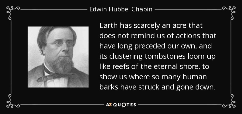 Earth has scarcely an acre that does not remind us of actions that have long preceded our own, and its clustering tombstones loom up like reefs of the eternal shore, to show us where so many human barks have struck and gone down. - Edwin Hubbel Chapin