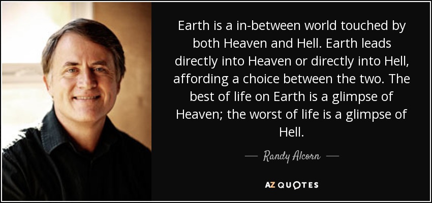 Earth is a in-between world touched by both Heaven and Hell. Earth leads directly into Heaven or directly into Hell, affording a choice between the two. The best of life on Earth is a glimpse of Heaven; the worst of life is a glimpse of Hell. - Randy Alcorn