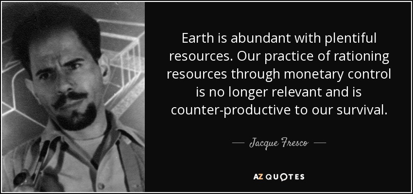 Earth is abundant with plentiful resources. Our practice of rationing resources through monetary control is no longer relevant and is counter-productive to our survival. - Jacque Fresco