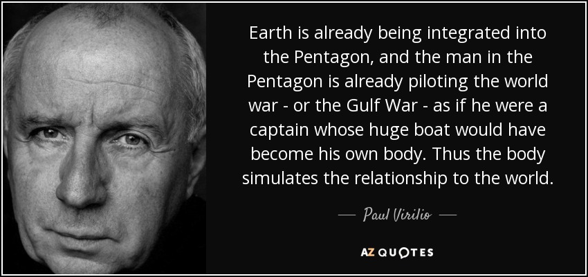 Earth is already being integrated into the Pentagon, and the man in the Pentagon is already piloting the world war - or the Gulf War - as if he were a captain whose huge boat would have become his own body. Thus the body simulates the relationship to the world. - Paul Virilio