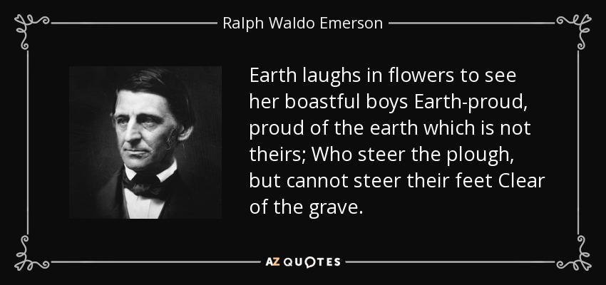 Earth laughs in flowers to see her boastful boys Earth-proud, proud of the earth which is not theirs; Who steer the plough, but cannot steer their feet Clear of the grave. - Ralph Waldo Emerson
