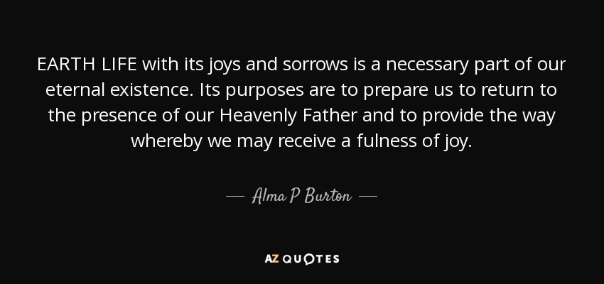 EARTH LIFE with its joys and sorrows is a necessary part of our eternal existence. Its purposes are to prepare us to return to the presence of our Heavenly Father and to provide the way whereby we may receive a fulness of joy. - Alma P Burton
