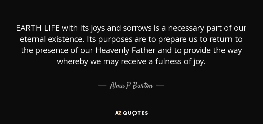 EARTH LIFE with its joys and sorrows is a necessary part of our eternal existence. Its purposes are to prepare us to return to the presence of our Heavenly Father and to provide the way whereby we may receive a fulness of joy. - Alma P Burton