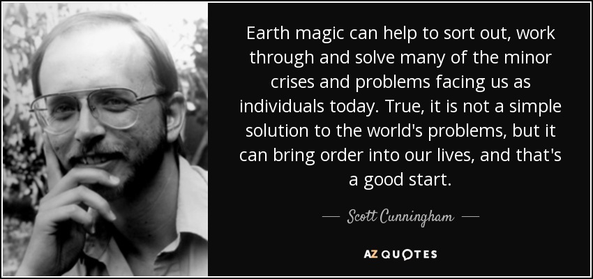 Earth magic can help to sort out, work through and solve many of the minor crises and problems facing us as individuals today. True, it is not a simple solution to the world's problems, but it can bring order into our lives, and that's a good start. - Scott Cunningham