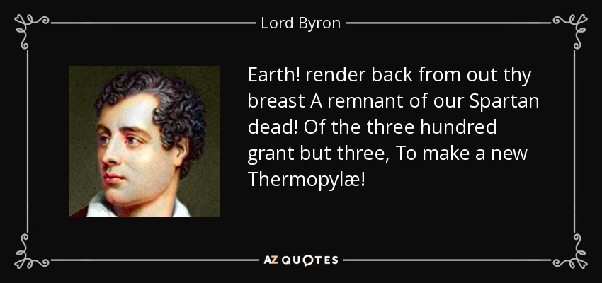 Earth! render back from out thy breast A remnant of our Spartan dead! Of the three hundred grant but three, To make a new Thermopylæ! - Lord Byron