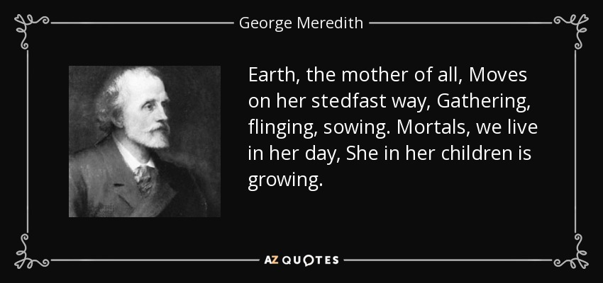 Earth, the mother of all, Moves on her stedfast way, Gathering, flinging, sowing. Mortals, we live in her day, She in her children is growing. - George Meredith