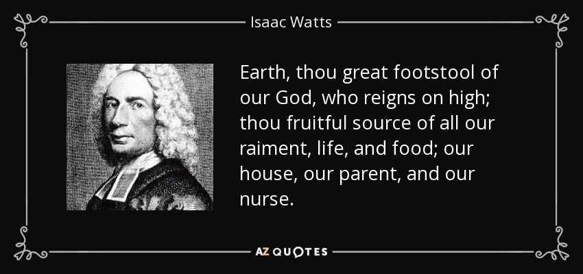 Earth, thou great footstool of our God, who reigns on high; thou fruitful source of all our raiment, life, and food; our house, our parent, and our nurse. - Isaac Watts