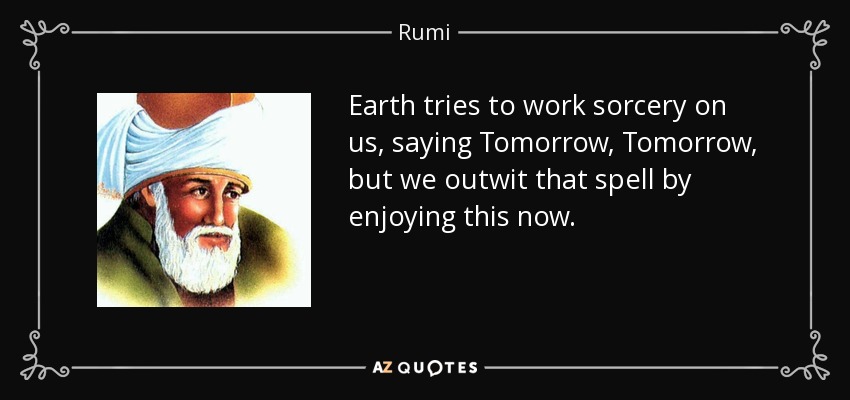 Earth tries to work sorcery on us, saying Tomorrow, Tomorrow, but we outwit that spell by enjoying this now. - Rumi