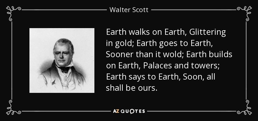 Earth walks on Earth, Glittering in gold; Earth goes to Earth, Sooner than it wold; Earth builds on Earth, Palaces and towers; Earth says to Earth, Soon, all shall be ours. - Walter Scott