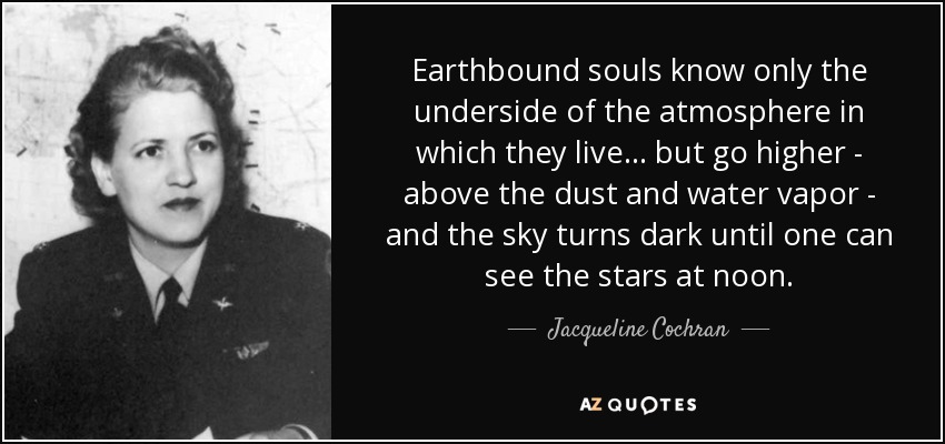Earthbound souls know only the underside of the atmosphere in which they live . . . but go higher - above the dust and water vapor - and the sky turns dark until one can see the stars at noon. - Jacqueline Cochran