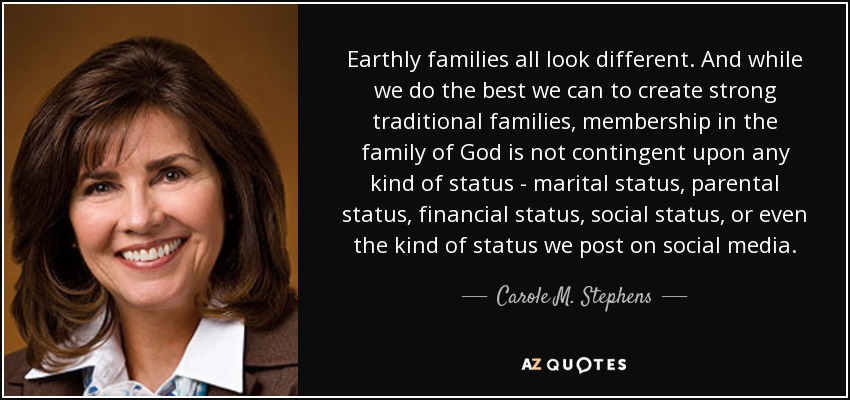 Earthly families all look different. And while we do the best we can to create strong traditional families, membership in the family of God is not contingent upon any kind of status - marital status, parental status, financial status, social status, or even the kind of status we post on social media. - Carole M. Stephens