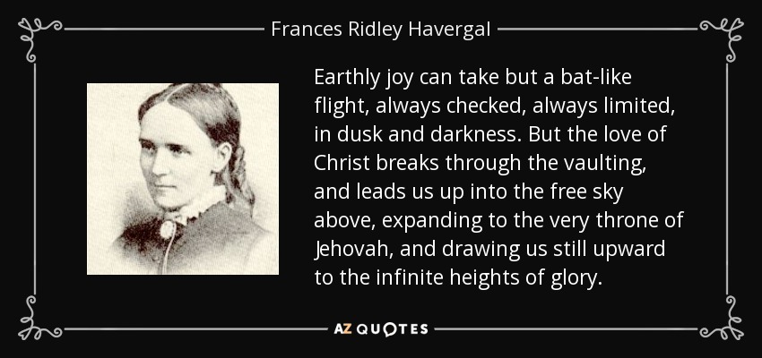 Earthly joy can take but a bat-like flight, always checked, always limited, in dusk and darkness. But the love of Christ breaks through the vaulting, and leads us up into the free sky above, expanding to the very throne of Jehovah, and drawing us still upward to the infinite heights of glory. - Frances Ridley Havergal