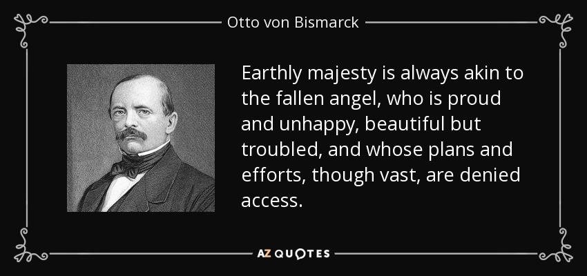 Earthly majesty is always akin to the fallen angel, who is proud and unhappy, beautiful but troubled, and whose plans and efforts, though vast, are denied access. - Otto von Bismarck