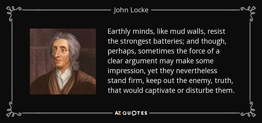 Earthly minds, like mud walls, resist the strongest batteries; and though, perhaps, sometimes the force of a clear argument may make some impression, yet they nevertheless stand firm, keep out the enemy, truth, that would captivate or disturbe them. - John Locke