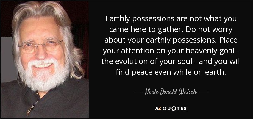 Earthly possessions are not what you came here to gather. Do not worry about your earthly possessions. Place your attention on your heavenly goal - the evolution of your soul - and you will find peace even while on earth. - Neale Donald Walsch