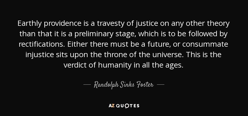 Earthly providence is a travesty of justice on any other theory than that it is a preliminary stage, which is to be followed by rectifications. Either there must be a future, or consummate injustice sits upon the throne of the universe. This is the verdict of humanity in all the ages. - Randolph Sinks Foster