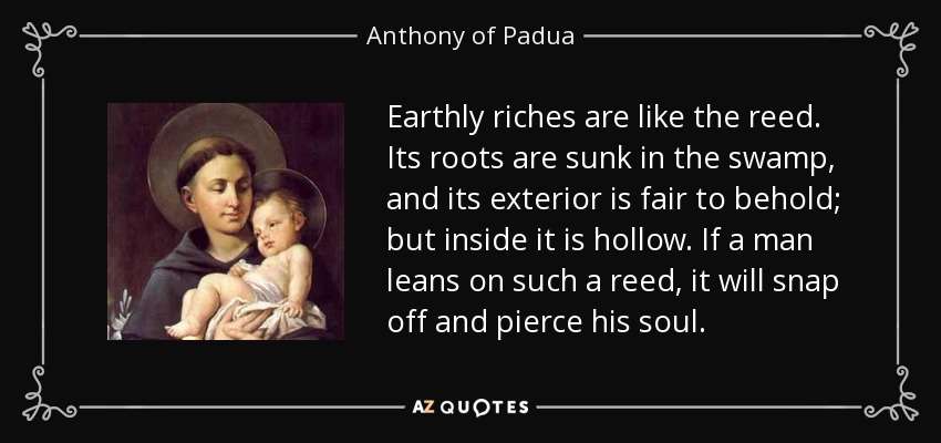 Earthly riches are like the reed. Its roots are sunk in the swamp, and its exterior is fair to behold; but inside it is hollow. If a man leans on such a reed, it will snap off and pierce his soul. - Anthony of Padua