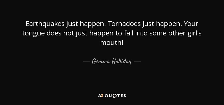 Earthquakes just happen. Tornadoes just happen. Your tongue does not just happen to fall into some other girl's mouth! - Gemma Halliday