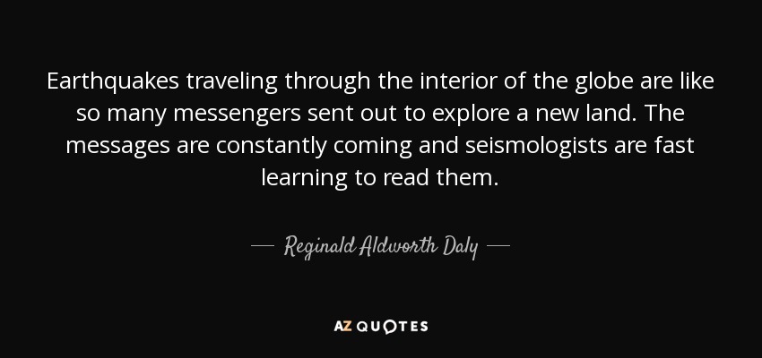 Earthquakes traveling through the interior of the globe are like so many messengers sent out to explore a new land. The messages are constantly coming and seismologists are fast learning to read them. - Reginald Aldworth Daly