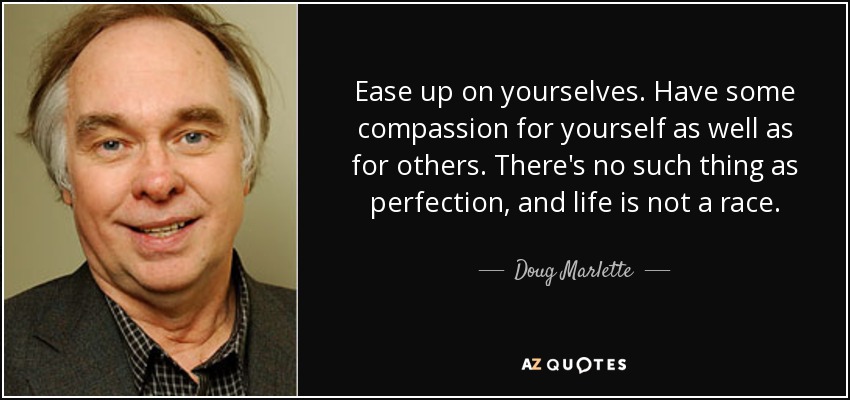 Ease up on yourselves. Have some compassion for yourself as well as for others. There's no such thing as perfection, and life is not a race. - Doug Marlette