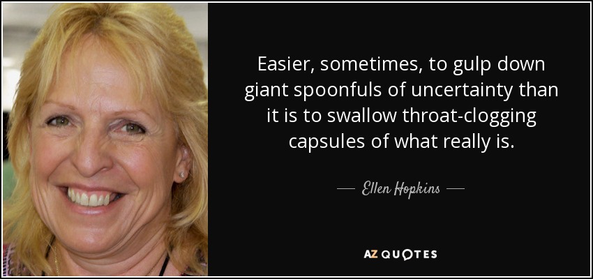 Easier, sometimes, to gulp down giant spoonfuls of uncertainty than it is to swallow throat-clogging capsules of what really is. - Ellen Hopkins