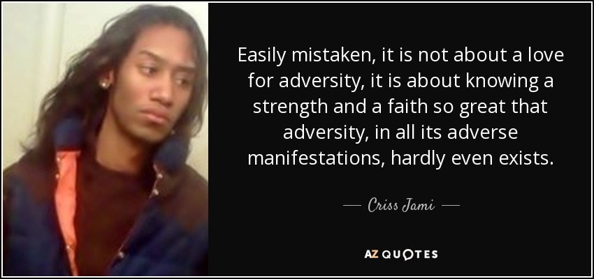 Easily mistaken, it is not about a love for adversity, it is about knowing a strength and a faith so great that adversity, in all its adverse manifestations, hardly even exists. - Criss Jami