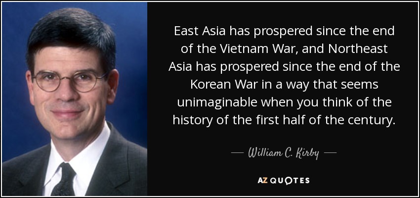 East Asia has prospered since the end of the Vietnam War, and Northeast Asia has prospered since the end of the Korean War in a way that seems unimaginable when you think of the history of the first half of the century. - William C. Kirby