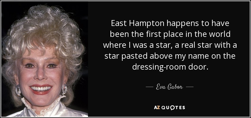 East Hampton happens to have been the first place in the world where I was a star, a real star with a star pasted above my name on the dressing-room door. - Eva Gabor