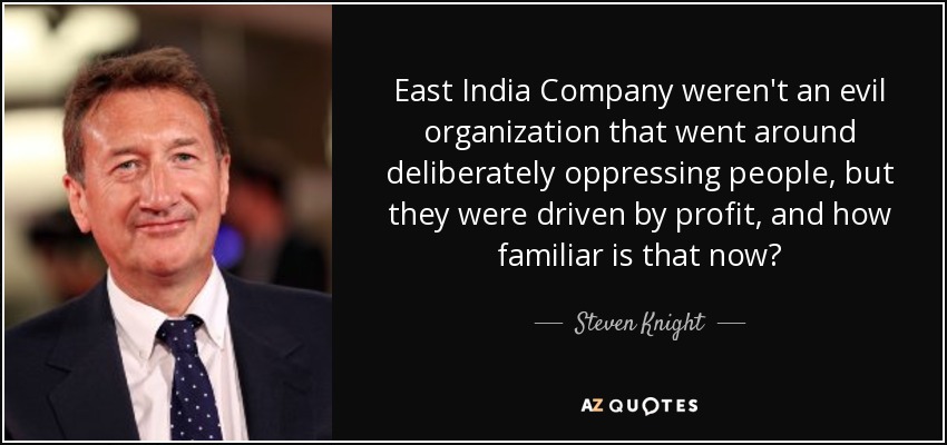 East India Company weren't an evil organization that went around deliberately oppressing people, but they were driven by profit, and how familiar is that now? - Steven Knight