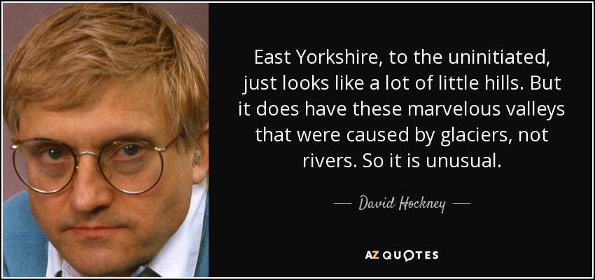 East Yorkshire, to the uninitiated, just looks like a lot of little hills. But it does have these marvelous valleys that were caused by glaciers, not rivers. So it is unusual. - David Hockney