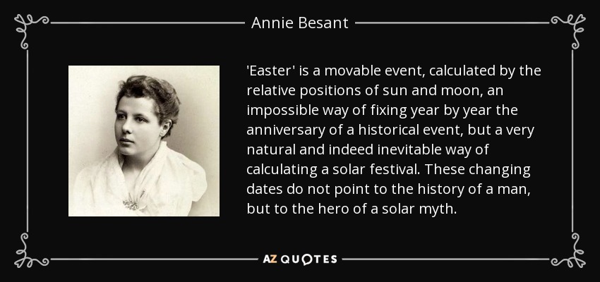 'Easter' is a movable event, calculated by the relative positions of sun and moon, an impossible way of fixing year by year the anniversary of a historical event, but a very natural and indeed inevitable way of calculating a solar festival. These changing dates do not point to the history of a man, but to the hero of a solar myth. - Annie Besant