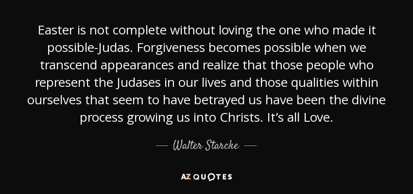 Easter is not complete without loving the one who made it possible-Judas. Forgiveness becomes possible when we transcend appearances and realize that those people who represent the Judases in our lives and those qualities within ourselves that seem to have betrayed us have been the divine process growing us into Christs. It’s all Love. - Walter Starcke