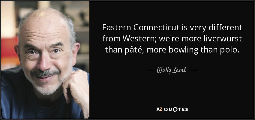 Eastern Connecticut is very different from Western; we're more liverwurst than pâté, more bowling than polo. - Wally Lamb