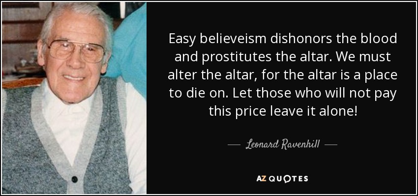 Easy believeism dishonors the blood and prostitutes the altar. We must alter the altar, for the altar is a place to die on. Let those who will not pay this price leave it alone! - Leonard Ravenhill