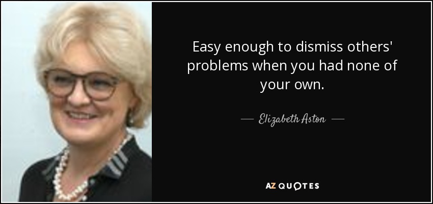 Easy enough to dismiss others' problems when you had none of your own. - Elizabeth Aston