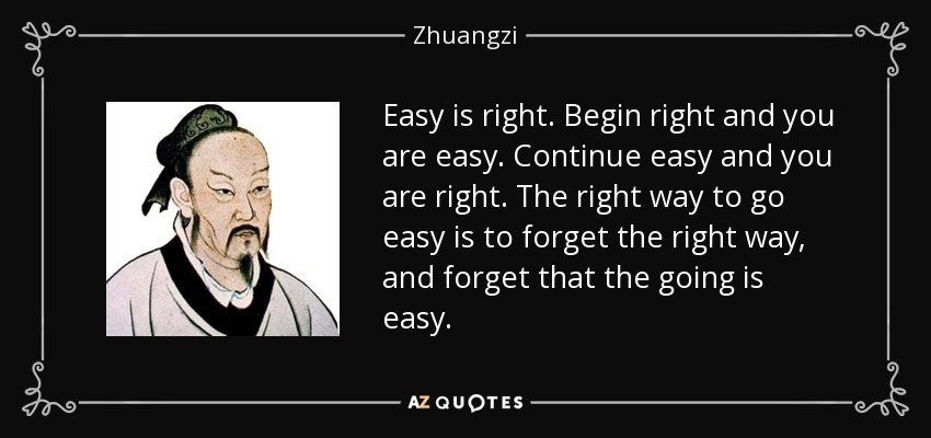 Easy is right. Begin right and you are easy. Continue easy and you are right. The right way to go easy is to forget the right way, and forget that the going is easy. - Zhuangzi