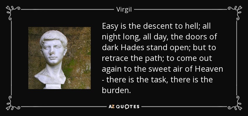 Easy is the descent to hell; all night long, all day, the doors of dark Hades stand open; but to retrace the path; to come out again to the sweet air of Heaven - there is the task, there is the burden. - Virgil