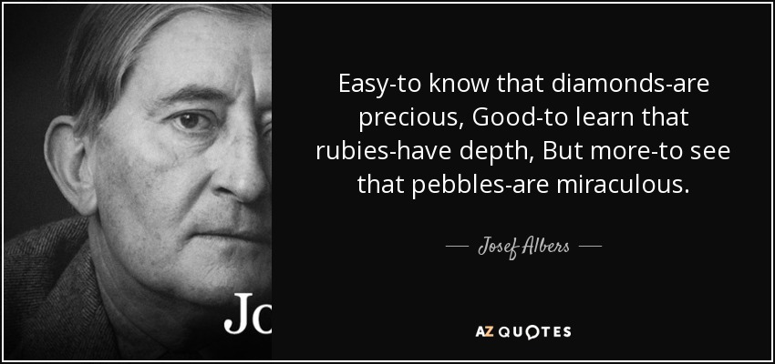 Easy-to know that diamonds-are precious, Good-to learn that rubies-have depth, But more-to see that pebbles-are miraculous. - Josef Albers