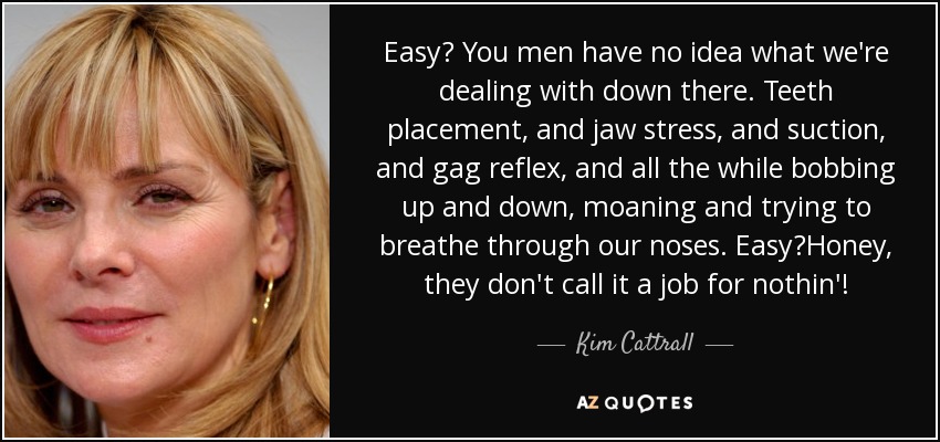 Easy? You men have no idea what we're dealing with down there. Teeth placement, and jaw stress, and suction, and gag reflex, and all the while bobbing up and down, moaning and trying to breathe through our noses. Easy?Honey, they don't call it a job for nothin'! - Kim Cattrall