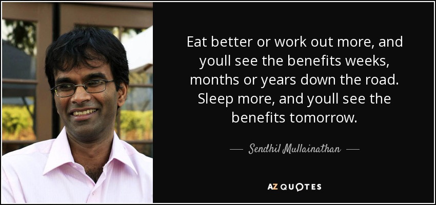 Eat better or work out more, and youll see the benefits weeks, months or years down the road. Sleep more, and youll see the benefits tomorrow. - Sendhil Mullainathan