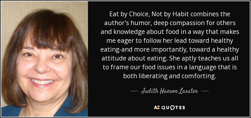 Eat by Choice, Not by Habit combines the author's humor, deep compassion for others and knowledge about food in a way that makes me eager to follow her lead toward healthy eating-and more importantly, toward a healthy attitude about eating. She aptly teaches us all to frame our food issues in a language that is both liberating and comforting. - Judith Hanson Lasater