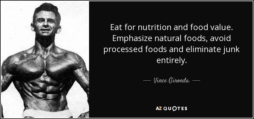 Eat for nutrition and food value. Emphasize natural foods, avoid processed foods and eliminate junk entirely. - Vince Gironda