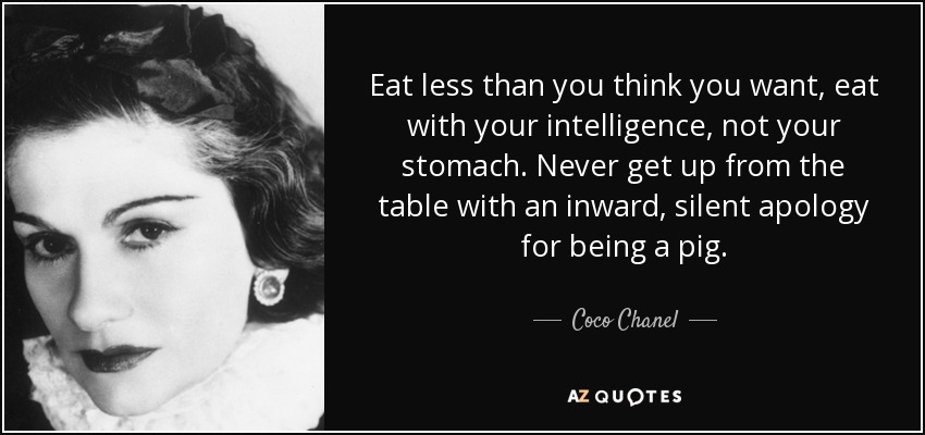 Eat less than you think you want, eat with your intelligence, not your stomach. Never get up from the table with an inward, silent apology for being a pig. - Coco Chanel