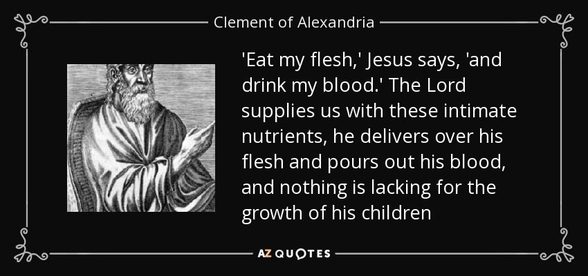 'Eat my flesh,' Jesus says, 'and drink my blood.' The Lord supplies us with these intimate nutrients, he delivers over his flesh and pours out his blood, and nothing is lacking for the growth of his children - Clement of Alexandria