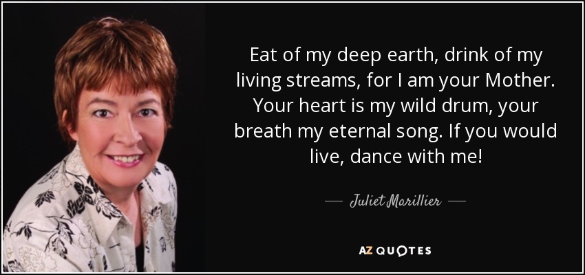 Eat of my deep earth, drink of my living streams, for I am your Mother. Your heart is my wild drum, your breath my eternal song. If you would live, dance with me! - Juliet Marillier